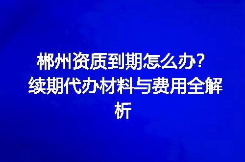 郴州资质到期怎么办？续期代办材料与费用全解析