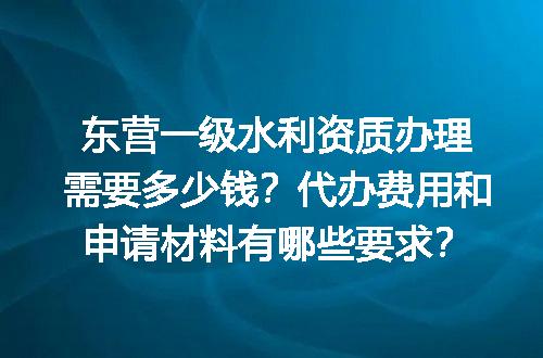 东营一级水利资质办理需要多少钱？代办费用和申请材料有哪些要求？