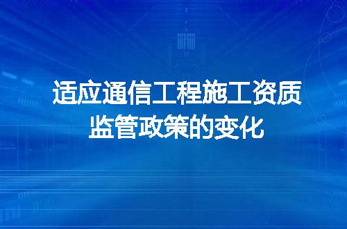 适应通信工程施工资质监管政策的变化