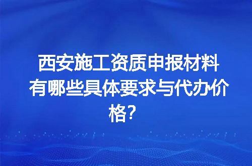 西安施工资质申报材料有哪些具体要求与代办价格？