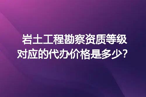 岩土工程勘察资质等级对应的代办价格是多少？