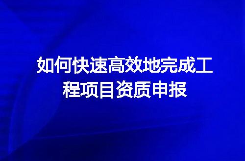 如何快速高效地完成工程项目资质申报