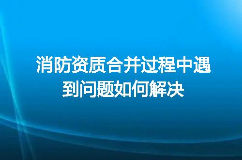 消防资质合并过程中遇到问题如何解决