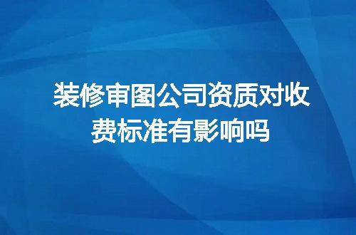 装修审图公司资质对收费标准有影响吗