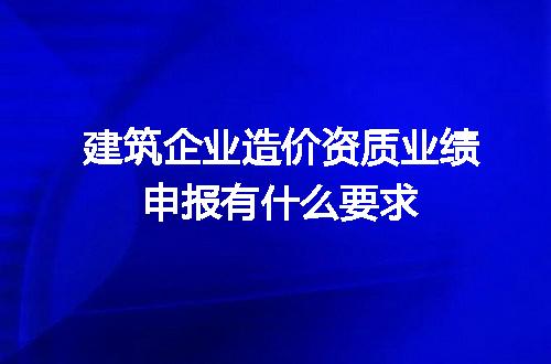 建筑企业造价资质业绩申报有什么要求