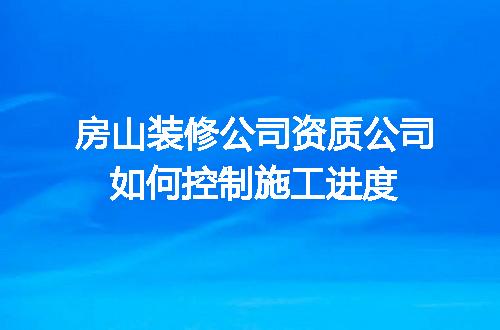 房山装修公司资质公司如何控制施工进度