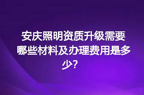 安庆照明资质升级需要哪些材料及办理费用是多少？