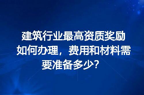 建筑行业最高资质奖励如何办理，费用和材料需要准备多少？