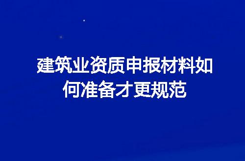 建筑业资质申报材料如何准备才更规范