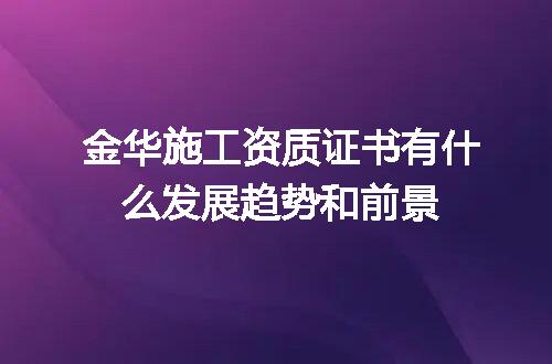 金华施工资质证书有什么发展趋势和前景