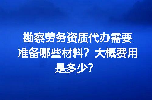 勘察劳务资质代办需要准备哪些材料？大概费用是多少？
