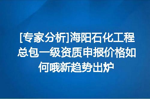 [专家分析]海阳石化工程总包一级资质申报价格如何哦新趋势出炉