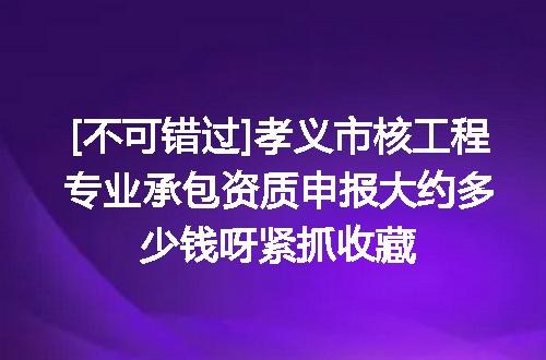 [不可错过]孝义市核工程专业承包资质申报大约多少钱呀紧抓收藏