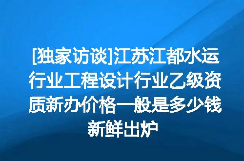 [独家访谈]江苏江都水运行业工程设计行业乙级资质新办价格一般是多少钱新鲜出炉