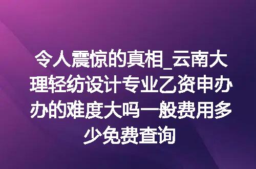 令人震惊的真相_云南大理轻纺设计专业乙资申办办的难度大吗一般费用多少免费查询