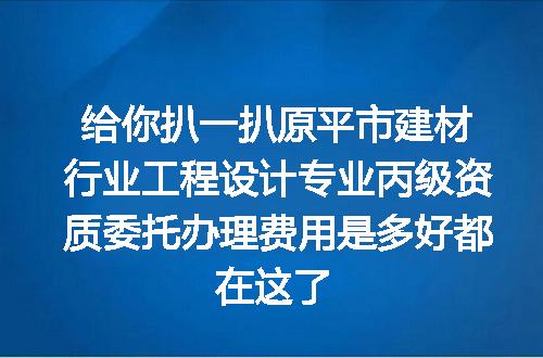 给你扒一扒原平市建材行业工程设计专业丙级资质委托办理费用是多好都在这了