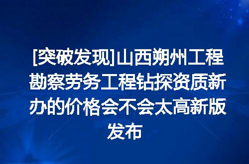 [突破发现]山西朔州工程勘察劳务工程钻探资质新办的价格会不会太高新版发布