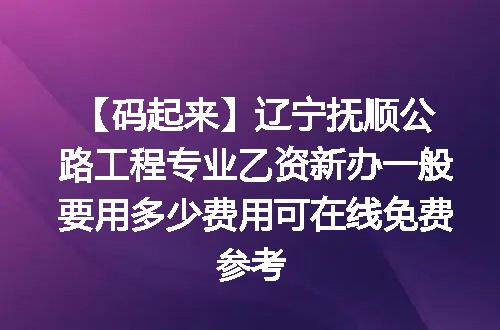 【码起来】辽宁抚顺公路工程专业乙资新办一般要用多少费用可在线免费参考
