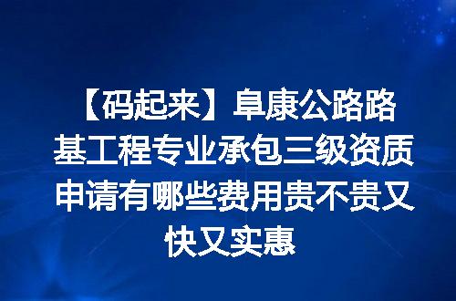 【码起来】阜康公路路基工程专业承包三级资质申请有哪些费用贵不贵又快又实惠