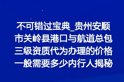 不可错过宝典_贵州安顺市关岭县港口与航道总包三级资质代为办理的价格一般需要多少内行人揭秘不花一分冤枉钱