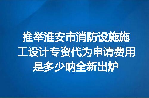 推举淮安市消防设施施工设计专资代为申请费用是多少呐全新出炉