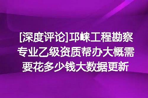 [深度评论]邛崃工程勘察专业乙级资质帮办大概需要花多少钱大数据更新