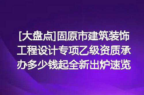 [大盘点]固原市建筑装饰工程设计专项乙级资质承办多少钱起全新出炉速览