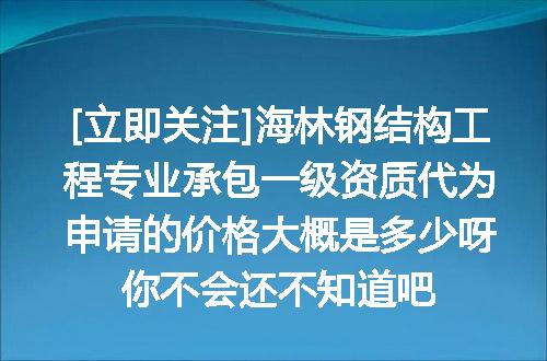 [立即关注]海林钢结构工程专业承包一级资质代为申请的价格大概是多少呀你不会还不知道吧