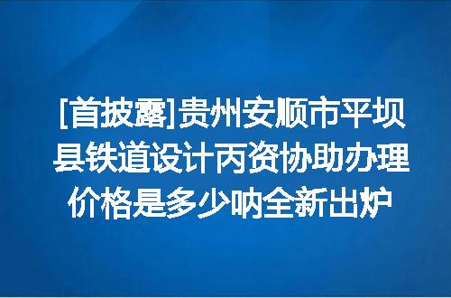 [首披露]贵州安顺市平坝县铁道设计丙资协助办理价格是多少呐全新出炉