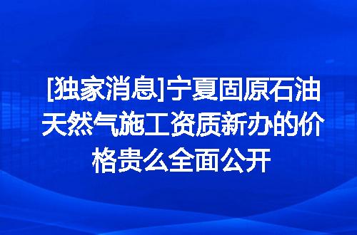 [独家消息]宁夏固原石油天然气施工资质新办的价格贵么全面公开