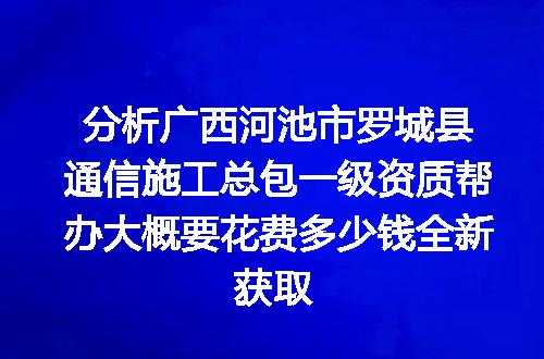 分析广西河池市罗城县通信施工总包一级资质帮办大概要花费多少钱全新获取