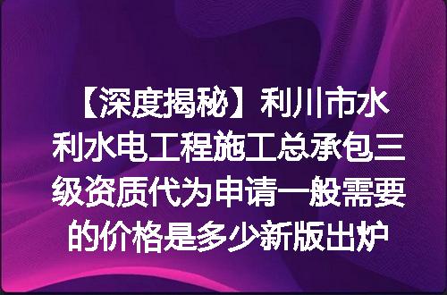 【深度揭秘】利川市水利水电工程施工总承包三级资质代为申请一般需要的价格是多少新版出炉