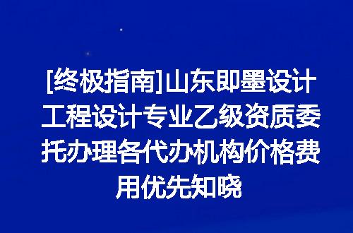 [终极指南]山东即墨设计工程设计专业乙级资质委托办理各代办机构价格费用优先知晓