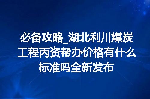 必备攻略_湖北利川煤炭工程丙资帮办价格有什么标准吗全新发布