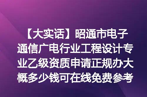 【大实话】昭通市电子通信广电行业工程设计专业乙级资质申请正规办大概多少钱可在线免费参考