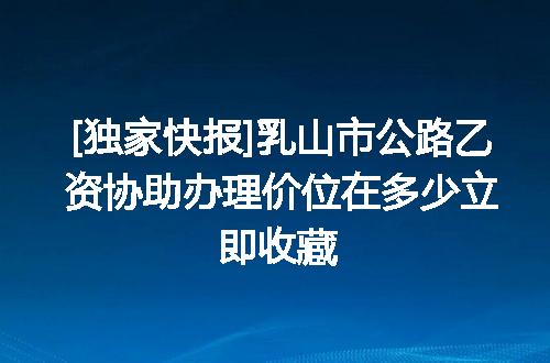 [独家快报]乳山市公路乙资协助办理价位在多少立即收藏