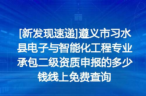 [新发现速递]遵义市习水县电子与智能化工程专业承包二级资质申报的多少钱线上免费查询