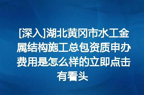 [深入]湖北黄冈市水工金属结构施工总包资质申办费用是怎么样的立即点击有看头