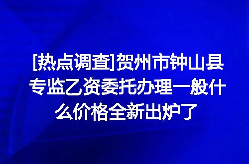 [热点调查]贺州市钟山县专监乙资委托办理一般什么价格全新出炉了