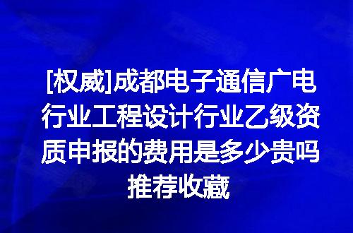 [权威]成都电子通信广电行业工程设计行业乙级资质申报的费用是多少贵吗推荐收藏