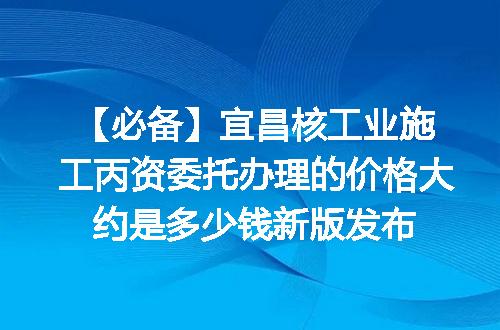 【必备】宜昌核工业施工丙资委托办理的价格大约是多少钱新版发布