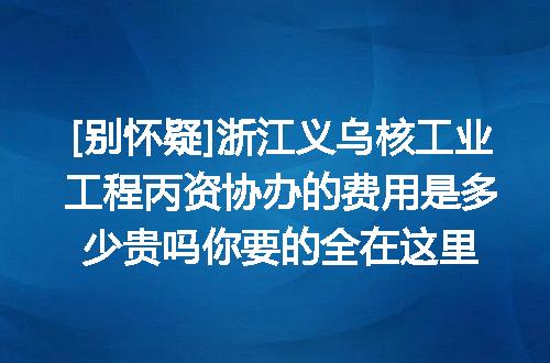 [别怀疑]浙江义乌核工业工程丙资协办的费用是多少贵吗你要的全在这里