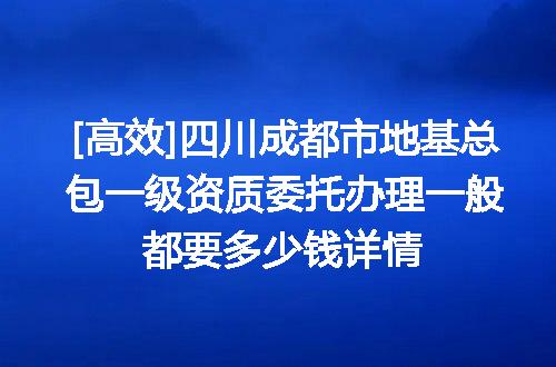 [高效]四川成都市地基总包一级资质委托办理一般都要多少钱详情