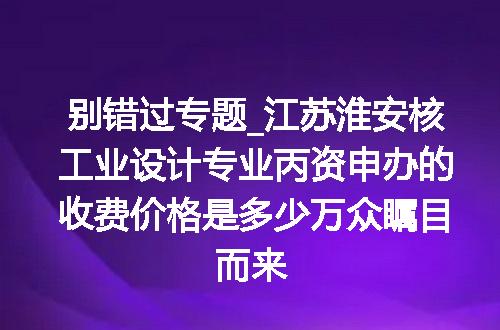 别错过专题_江苏淮安核工业设计专业丙资申办的收费价格是多少万众瞩目而来