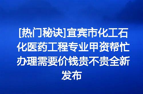 [热门秘诀]宜宾市化工石化医药工程专业甲资帮忙办理需要价钱贵不贵全新发布