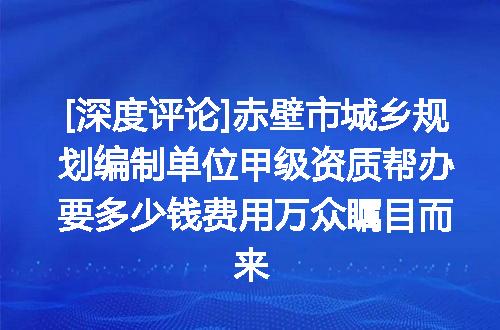 [深度评论]赤壁市城乡规划编制单位甲级资质帮办要多少钱费用万众瞩目而来