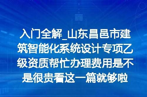 入门全解_山东昌邑市建筑智能化系统设计专项乙级资质帮忙办理费用是不是很贵看这一篇就够啦