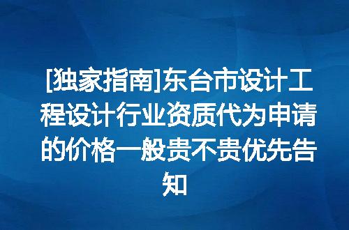[独家指南]东台市设计工程设计行业资质代为申请的价格一般贵不贵优先告知