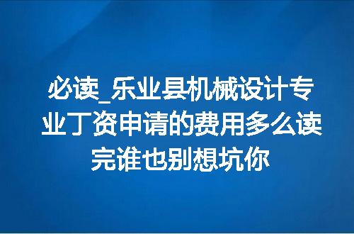 必读_乐业县机械设计专业丁资申请的费用多么读完谁也别想坑你