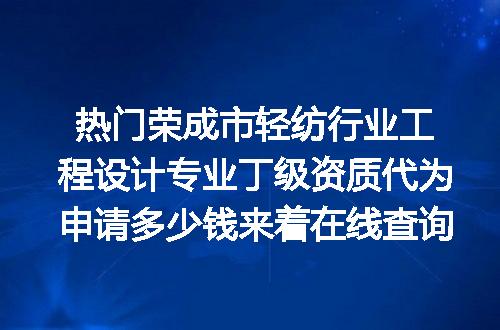 热门荣成市轻纺行业工程设计专业丁级资质代为申请多少钱来着在线查询